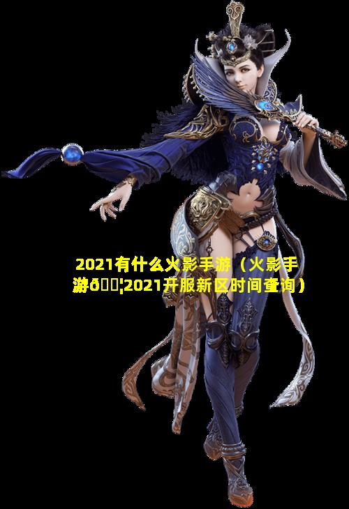 2021有什么火影手游（火影手游🐦2021开服新区时间查询）