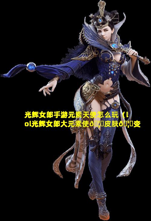 光辉女郎手游元素天使怎么玩（lol光辉女郎大元素使🦈皮肤🦄变化表）